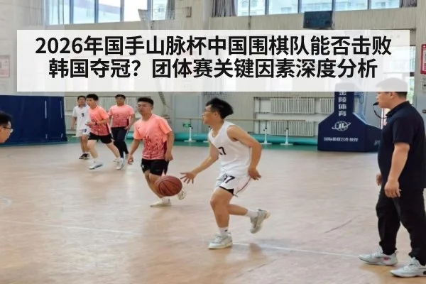 2026年国手山脉杯中国围棋队能否击败韩国夺冠？团体赛关键因素深度分析