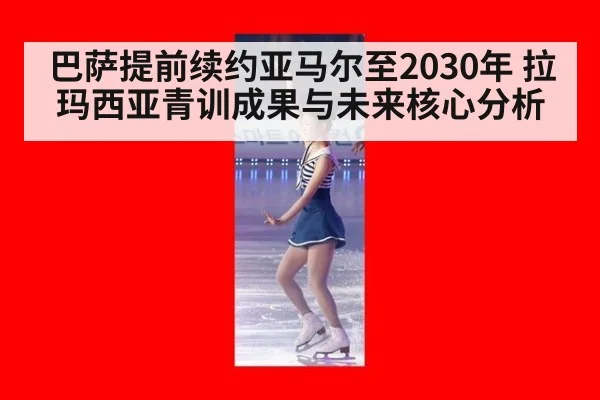 巴萨提前续约亚马尔至2030年 拉玛西亚青训成果与未来核心分析